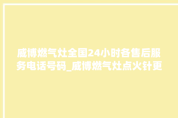 威博燃气灶全国24小时各售后服务电话号码_威博燃气灶点火针更换方法 。燃气灶