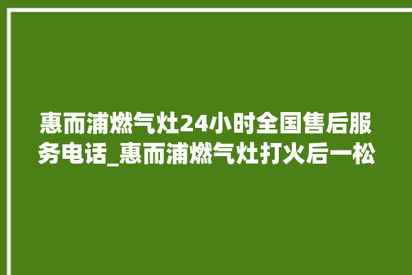 惠而浦燃气灶24小时全国售后服务电话_惠而浦燃气灶打火后一松手就灭 。燃气灶