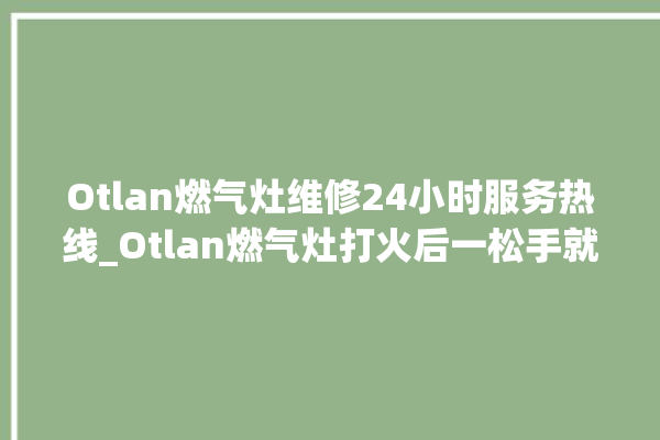 Otlan燃气灶维修24小时服务热线_Otlan燃气灶打火后一松手就灭 。燃气灶