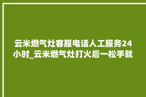 云米燃气灶客服电话人工服务24小时_云米燃气灶打火后一松手就灭 。燃气灶