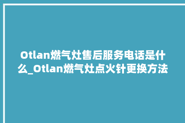 Otlan燃气灶售后服务电话是什么_Otlan燃气灶点火针更换方法 。燃气灶