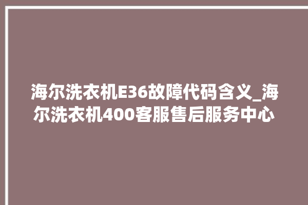 海尔洗衣机E36故障代码含义_海尔洗衣机400客服售后服务中心。海尔_洗衣机