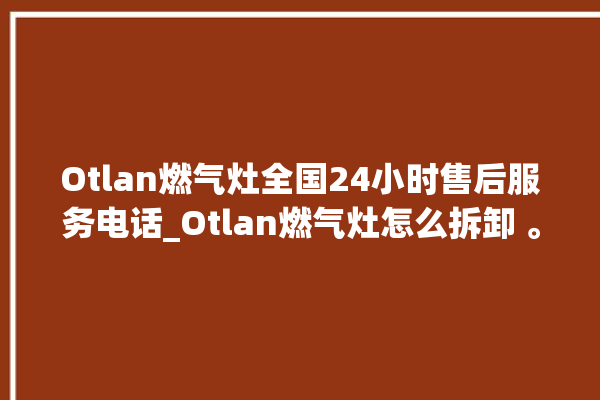 Otlan燃气灶全国24小时售后服务电话_Otlan燃气灶怎么拆卸 。燃气灶