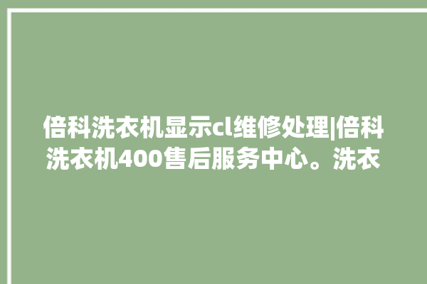 倍科洗衣机显示cl维修处理|倍科洗衣机400售后服务中心。洗衣机_服务中心