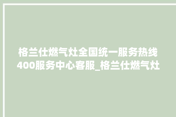 格兰仕燃气灶全国统一服务热线400服务中心客服_格兰仕燃气灶是贴牌的吗 。格兰仕