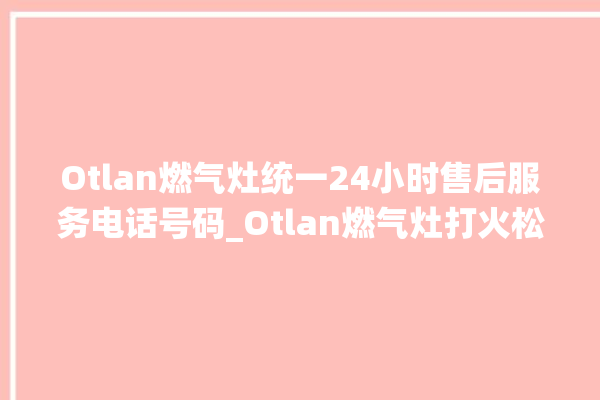 Otlan燃气灶统一24小时售后服务电话号码_Otlan燃气灶打火松手灭 。燃气灶