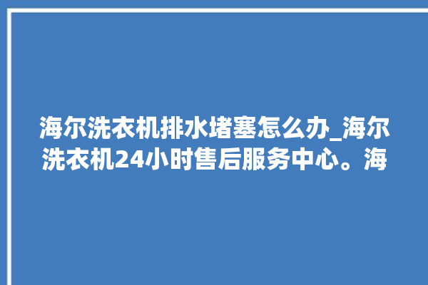 海尔洗衣机排水堵塞怎么办_海尔洗衣机24小时售后服务中心。海尔_洗衣机