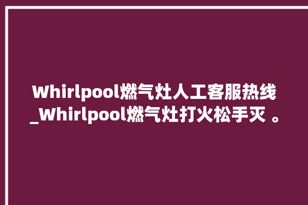 Whirlpool燃气灶人工客服热线_Whirlpool燃气灶打火松手灭 。燃气灶