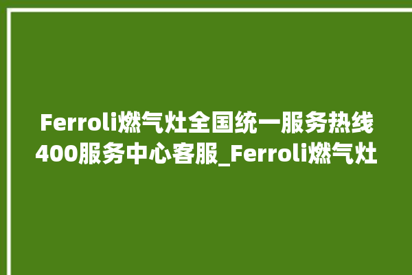 Ferroli燃气灶全国统一服务热线400服务中心客服_Ferroli燃气灶保修多少年 。燃气灶