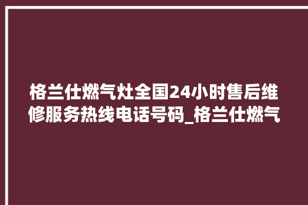 格兰仕燃气灶全国24小时售后维修服务热线电话号码_格兰仕燃气灶怎么拆卸 。格兰仕