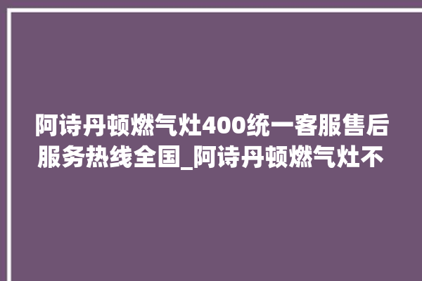 阿诗丹顿燃气灶400统一客服售后服务热线全国_阿诗丹顿燃气灶不打火原因 。燃气灶