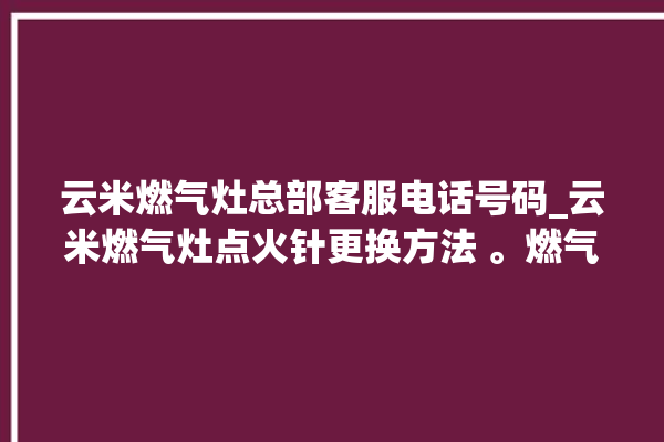 云米燃气灶总部客服电话号码_云米燃气灶点火针更换方法 。燃气灶