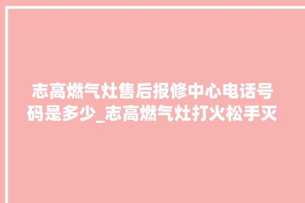 志高燃气灶售后报修中心电话号码是多少_志高燃气灶打火松手灭 。志高