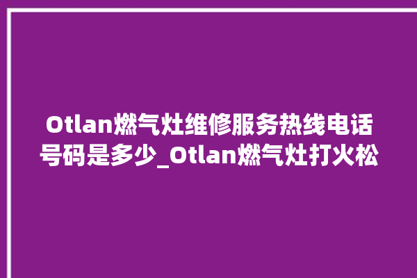 Otlan燃气灶维修服务热线电话号码是多少_Otlan燃气灶打火松手灭 。燃气灶