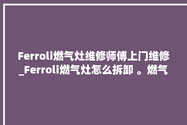 Ferroli燃气灶维修师傅上门维修_Ferroli燃气灶怎么拆卸 。燃气灶