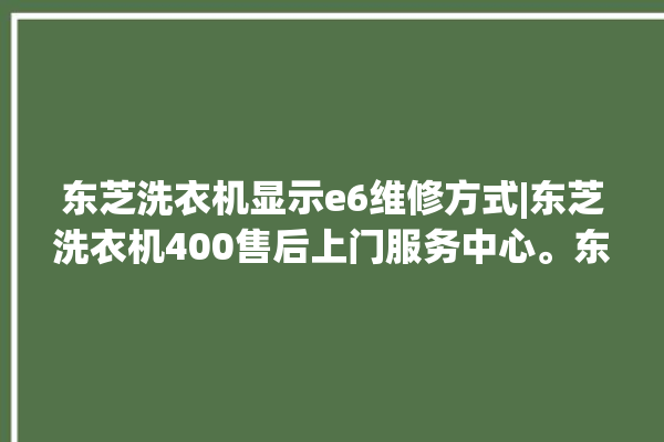 东芝洗衣机显示e6维修方式|东芝洗衣机400售后上门服务中心。东芝_洗衣机