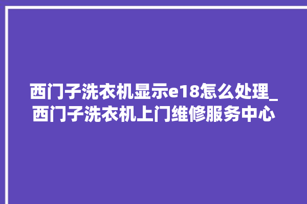 西门子洗衣机显示e18怎么处理_西门子洗衣机上门维修服务中心。洗衣机_怎么处理