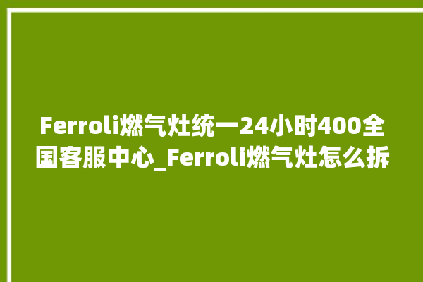 Ferroli燃气灶统一24小时400全国客服中心_Ferroli燃气灶怎么拆卸 。燃气灶