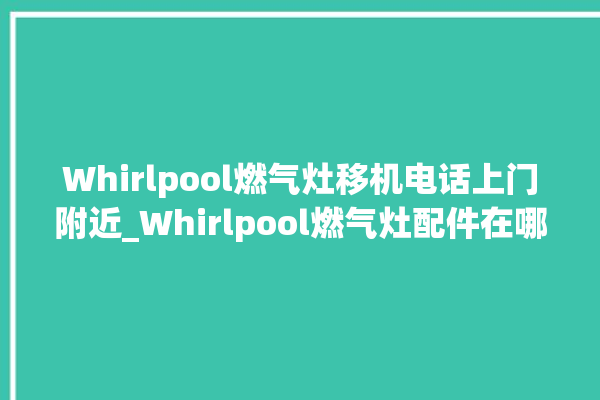 Whirlpool燃气灶移机电话上门附近_Whirlpool燃气灶配件在哪买 。燃气灶