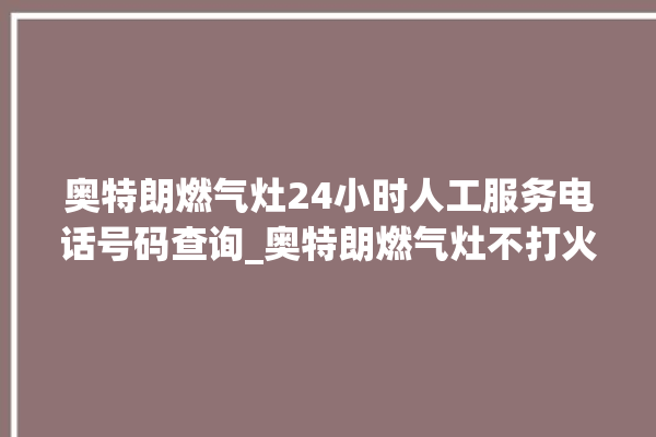 奥特朗燃气灶24小时人工服务电话号码查询_奥特朗燃气灶不打火原因 。燃气灶