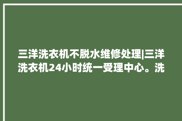 三洋洗衣机不脱水维修处理|三洋洗衣机24小时统一受理中心。洗衣机_小时