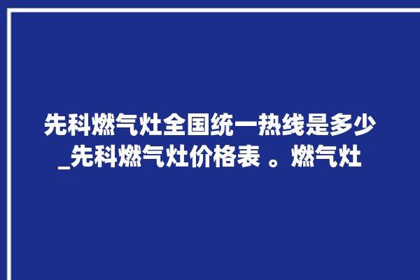 先科燃气灶全国统一热线是多少_先科燃气灶价格表 。燃气灶