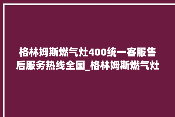 格林姆斯燃气灶400统一客服售后服务热线全国_格林姆斯燃气灶是贴牌的吗 。格林