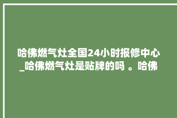 哈佛燃气灶全国24小时报修中心_哈佛燃气灶是贴牌的吗 。哈佛