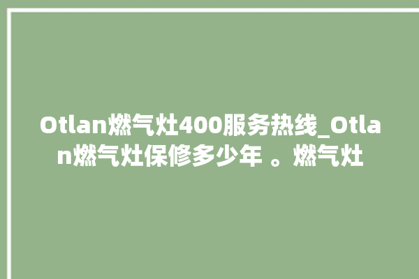 Otlan燃气灶400服务热线_Otlan燃气灶保修多少年 。燃气灶