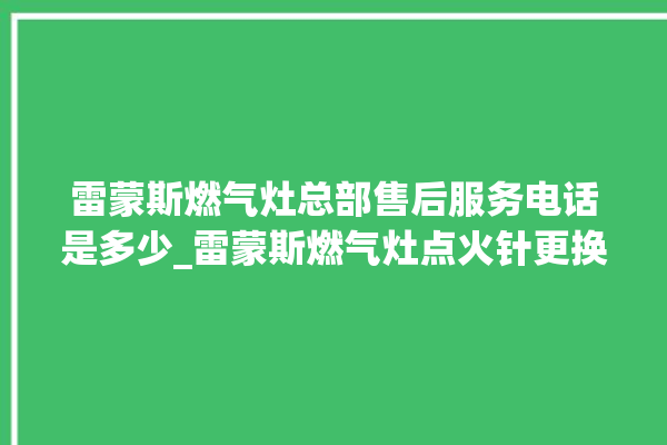 雷蒙斯燃气灶总部售后服务电话是多少_雷蒙斯燃气灶点火针更换方法 。雷蒙