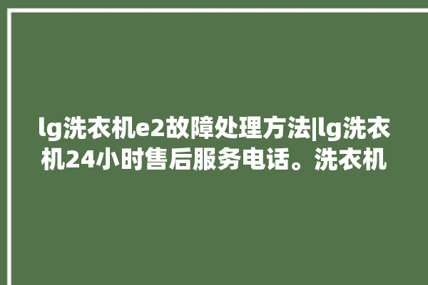 lg洗衣机e2故障处理方法|lg洗衣机24小时售后服务电话。洗衣机_服务电话