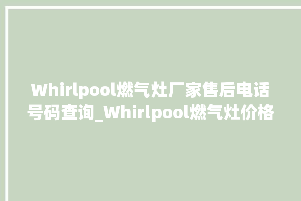 Whirlpool燃气灶厂家售后电话号码查询_Whirlpool燃气灶价格表 。燃气灶