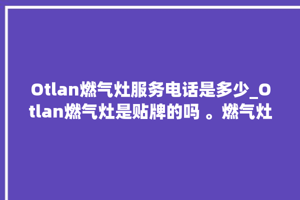 Otlan燃气灶服务电话是多少_Otlan燃气灶是贴牌的吗 。燃气灶