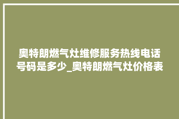 奥特朗燃气灶维修服务热线电话号码是多少_奥特朗燃气灶价格表 。燃气灶