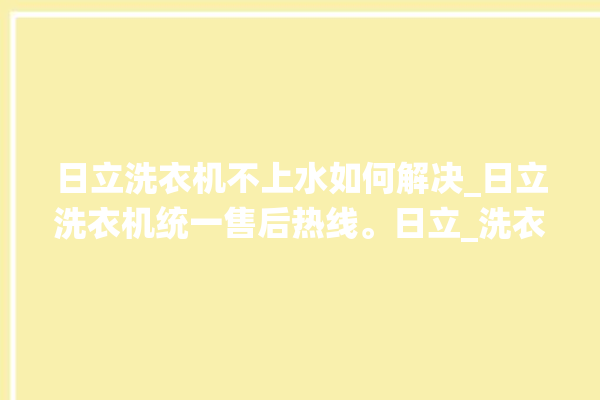 日立洗衣机不上水如何解决_日立洗衣机统一售后热线。日立_洗衣机