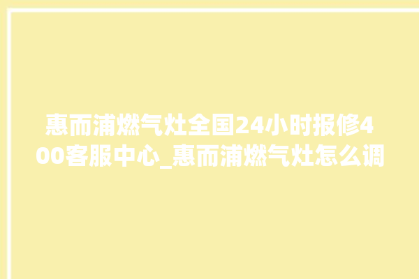 惠而浦燃气灶全国24小时报修400客服中心_惠而浦燃气灶怎么调火 。燃气灶