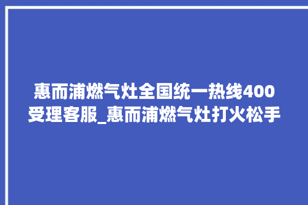 惠而浦燃气灶全国统一热线400受理客服_惠而浦燃气灶打火松手灭 。燃气灶