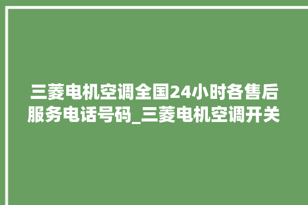 三菱电机空调全国24小时各售后服务电话号码_三菱电机空调开关面板说明 。空调