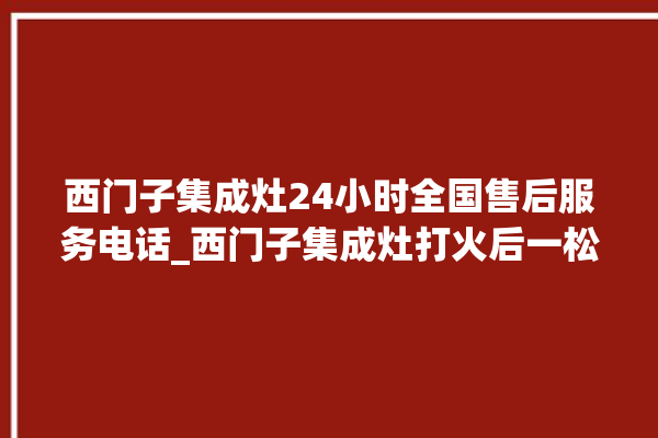 西门子集成灶24小时全国售后服务电话_西门子集成灶打火后一松手就灭 。服务电话