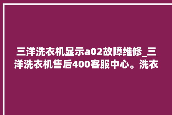 三洋洗衣机显示a02故障维修_三洋洗衣机售后400客服中心。洗衣机_客服中心