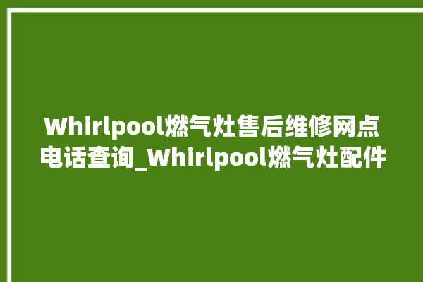 Whirlpool燃气灶售后维修网点电话查询_Whirlpool燃气灶配件在哪买 。燃气灶