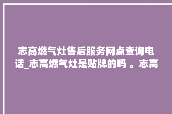 志高燃气灶售后服务网点查询电话_志高燃气灶是贴牌的吗 。志高