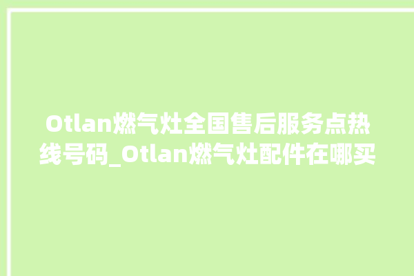 Otlan燃气灶全国售后服务点热线号码_Otlan燃气灶配件在哪买 。燃气灶