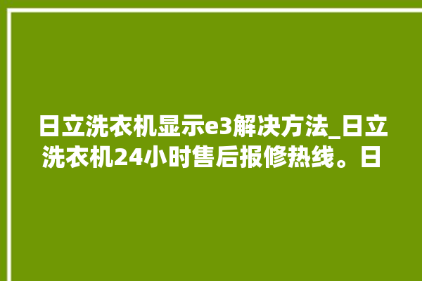 日立洗衣机显示e3解决方法_日立洗衣机24小时售后报修热线。日立_洗衣机