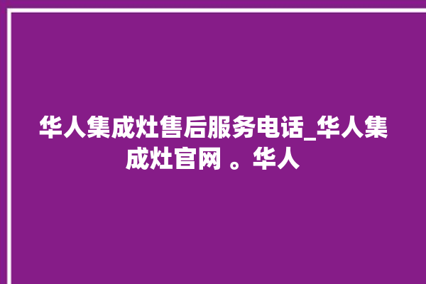 华人集成灶售后服务电话_华人集成灶官网 。华人