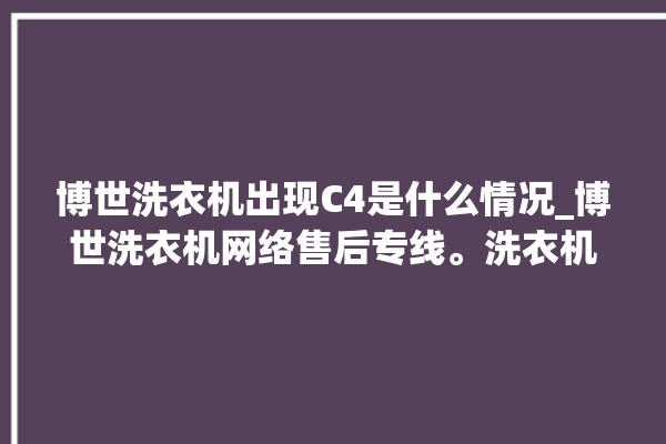 博世洗衣机出现C4是什么情况_博世洗衣机网络售后专线。洗衣机_博世