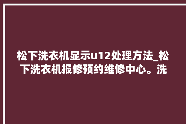 松下洗衣机显示u12处理方法_松下洗衣机报修预约维修中心。洗衣机_松下