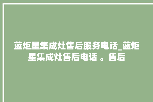 蓝炬星集成灶售后服务电话_蓝炬星集成灶售后电话 。售后