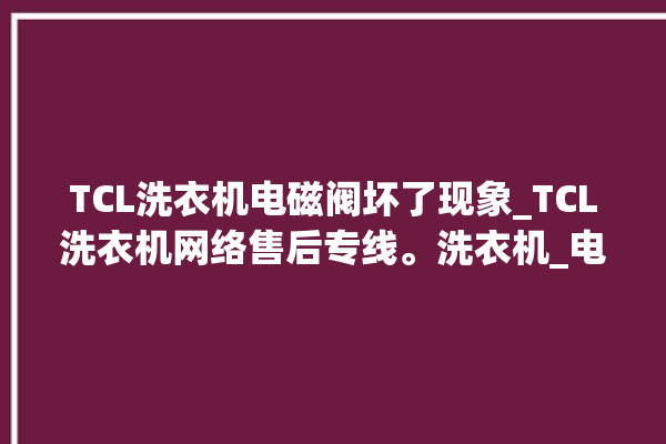 TCL洗衣机电磁阀坏了现象_TCL洗衣机网络售后专线。洗衣机_电磁阀