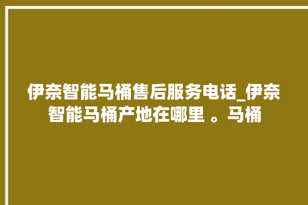 伊奈智能马桶售后服务电话_伊奈智能马桶产地在哪里 。马桶